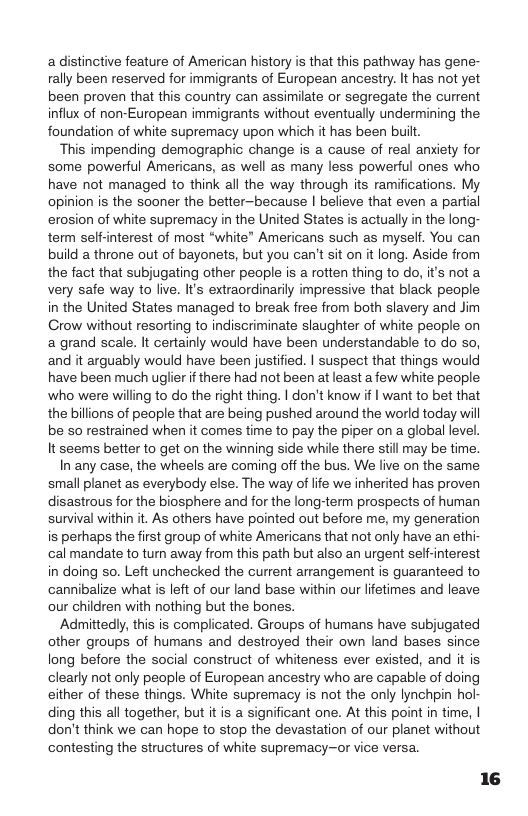 adistinctive feature of American history is that this pathway has gene- rally been reserved for immigrants of European ancestry. It has not yet been proven that this country can assimilate o segregate the current infiux of non-European immigrants without eventually undermining the foundation of white supremacy upon which it has been built.  This impending demographic change is a cause of real anxiety for some powerful Americans, as well as many less powerful ones who have not managed to think all the way through its ramifications. My opinion is the sooner the better-because | believe that even a partial erosion of white supremacy in the United States is actually in the long- term self-interest of most “white” Americans such as myself. You can build a throne out of bayonets, but you can’t sit on it long. Aside from the fact that subjugating other people is a rotten thing to do, it’s not a very safe way to live. I extraordinarily impressive that black people in the United States managed to break free from both slavery and Jim Grow without resorting to indiscriminate slaughter of white people on a grand scale. It certainly would have been understandable to do so, and it arguably would have been justified. | suspect that things would have been much uglier it there had not been at least a few white people who were willing to do the right thing. | don’t know if | want to bet that the billions of people that are being pushed around the world today will be 50 restrained when it comes time to pay the piper on a global level. It seems better to get on the winning side while there still may be time.  In any case, the wheels are coming off the bus. We live on the same small planet as everybody else. The way of fe we inherited has proven disastrous for the biosphere and for the long-term prospects of human survival within it. As others have pointed out before me, my generation is perhaps the first group of white Americans that not only have an ethi- cal mandate to turn away from this path but also an urgent self-interest in doing so. Left unchecked the current arrangement is guaranteed to cannibalize what i left of our land base within our lifetimes and leave our children with nothing but the bones.  Admittedly, this is complicated. Groups of humans have subjugated other groups of humans and destroyed their own land bases since long before the social construct of whiteness ever existed, and it is clearly not only people of European ancestry who are capable of doing either of these things. White supremacy is not the only lynchpin hol- ding this all together, but itis a significant one. At this point in time, | don’t think we can hope to stop the devastation of our planet without contesting the structures of white supremacy—or vice versa. 